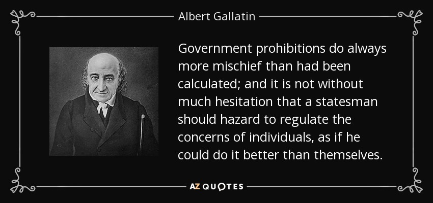 Government prohibitions do always more mischief than had been calculated; and it is not without much hesitation that a statesman should hazard to regulate the concerns of individuals, as if he could do it better than themselves. - Albert Gallatin