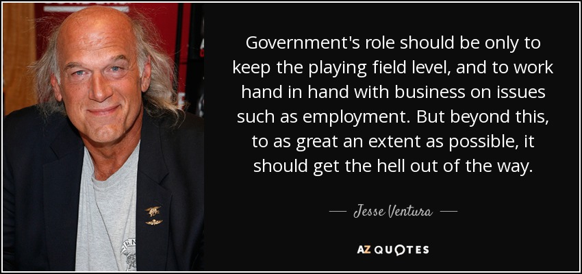 Government's role should be only to keep the playing field level, and to work hand in hand with business on issues such as employment. But beyond this, to as great an extent as possible, it should get the hell out of the way. - Jesse Ventura