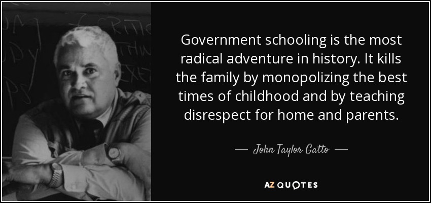 Government schooling is the most radical adventure in history. It kills the family by monopolizing the best times of childhood and by teaching disrespect for home and parents. - John Taylor Gatto