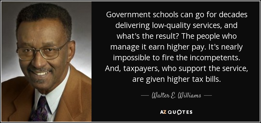 Government schools can go for decades delivering low-quality services, and what's the result? The people who manage it earn higher pay. It's nearly impossible to fire the incompetents. And, taxpayers, who support the service, are given higher tax bills. - Walter E. Williams