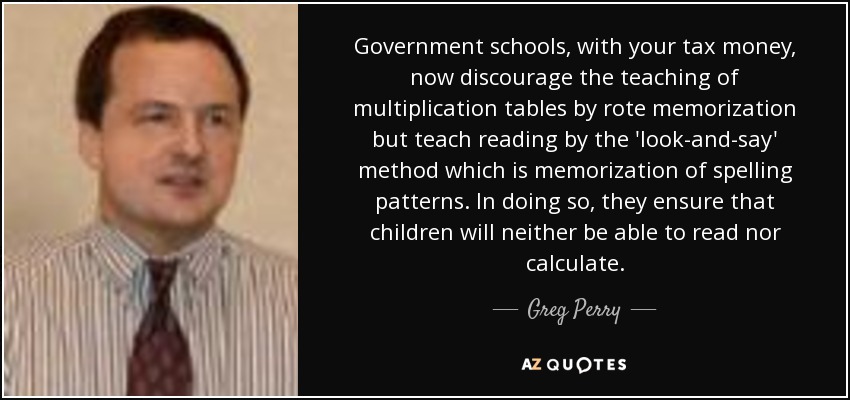 Government schools, with your tax money, now discourage the teaching of multiplication tables by rote memorization but teach reading by the 'look-and-say' method which is memorization of spelling patterns. In doing so, they ensure that children will neither be able to read nor calculate. - Greg Perry