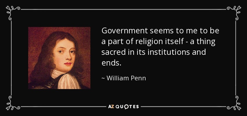 Government seems to me to be a part of religion itself - a thing sacred in its institutions and ends. - William Penn