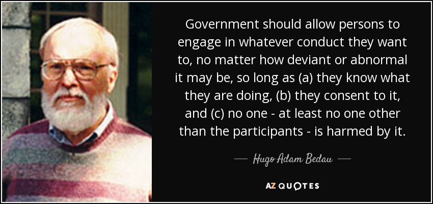 Government should allow persons to engage in whatever conduct they want to, no matter how deviant or abnormal it may be, so long as (a) they know what they are doing, (b) they consent to it, and (c) no one - at least no one other than the participants - is harmed by it. - Hugo Adam Bedau