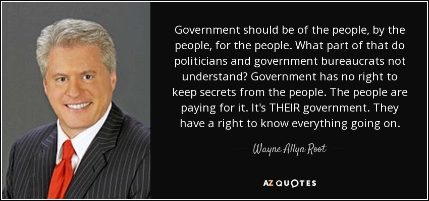 Government should be of the people, by the people, for the people. What part of that do politicians and government bureaucrats not understand? Government has no right to keep secrets from the people. The people are paying for it. It's THEIR government. They have a right to know everything going on. - Wayne Allyn Root