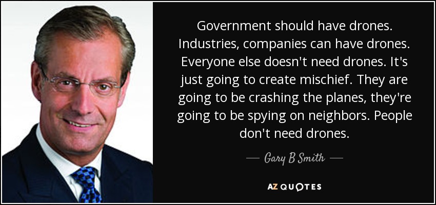 Government should have drones. Industries, companies can have drones. Everyone else doesn't need drones. It's just going to create mischief. They are going to be crashing the planes, they're going to be spying on neighbors. People don't need drones. - Gary B Smith