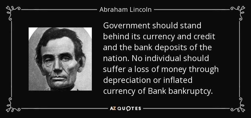 Government should stand behind its currency and credit and the bank deposits of the nation. No individual should suffer a loss of money through depreciation or inflated currency of Bank bankruptcy. - Abraham Lincoln
