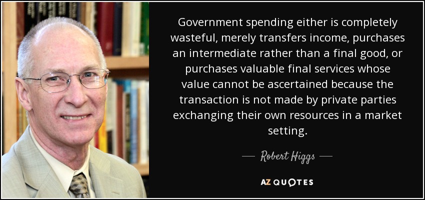 Government spending either is completely wasteful, merely transfers income, purchases an intermediate rather than a final good, or purchases valuable final services whose value cannot be ascertained because the transaction is not made by private parties exchanging their own resources in a market setting. - Robert Higgs