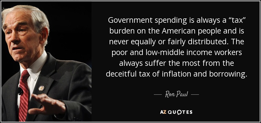 Government spending is always a “tax” burden on the American people and is never equally or fairly distributed. The poor and low-middle income workers always suffer the most from the deceitful tax of inflation and borrowing. - Ron Paul