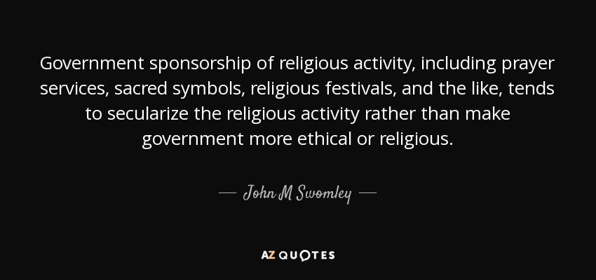 Government sponsorship of religious activity, including prayer services, sacred symbols, religious festivals, and the like, tends to secularize the religious activity rather than make government more ethical or religious. - John M Swomley