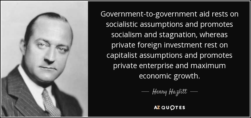 Government-to-government aid rests on socialistic assumptions and promotes socialism and stagnation, whereas private foreign investment rest on capitalist assumptions and promotes private enterprise and maximum economic growth. - Henry Hazlitt