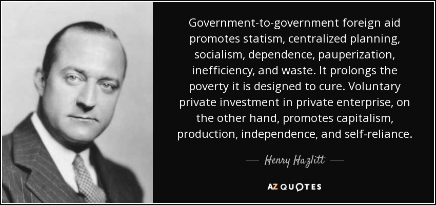 Government-to-government foreign aid promotes statism, centralized planning, socialism, dependence, pauperization, inefficiency, and waste. It prolongs the poverty it is designed to cure. Voluntary private investment in private enterprise, on the other hand, promotes capitalism, production, independence, and self-reliance. - Henry Hazlitt