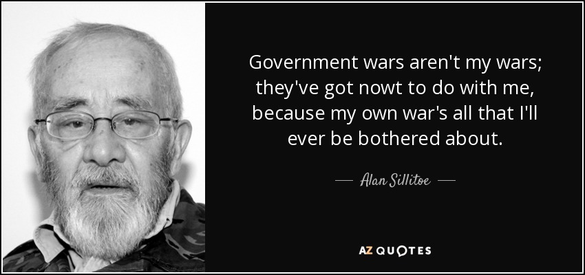 Government wars aren't my wars; they've got nowt to do with me, because my own war's all that I'll ever be bothered about. - Alan Sillitoe