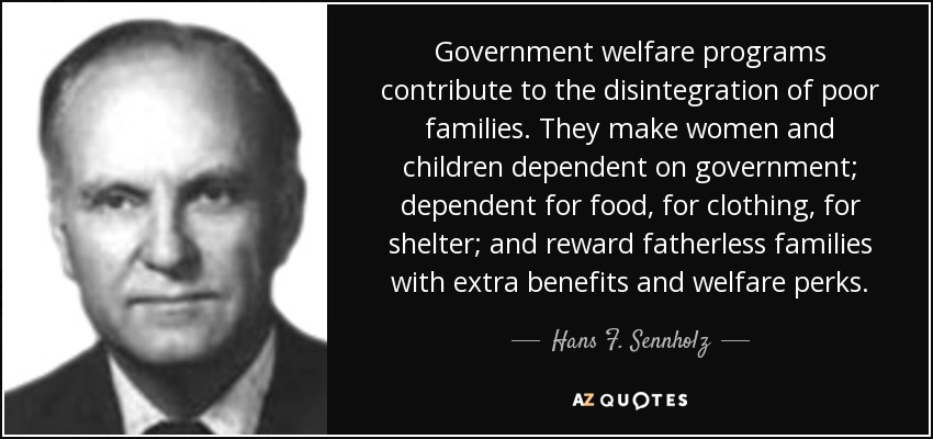 Government welfare programs contribute to the disintegration of poor families. They make women and children dependent on government; dependent for food, for clothing, for shelter; and reward fatherless families with extra benefits and welfare perks. - Hans F. Sennholz
