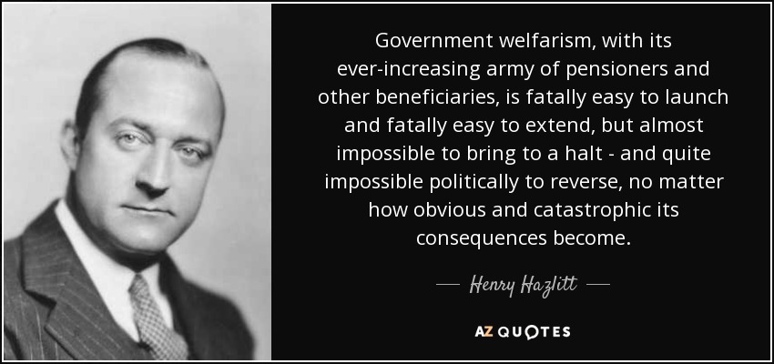 Government welfarism, with its ever-increasing army of pensioners and other beneficiaries, is fatally easy to launch and fatally easy to extend, but almost impossible to bring to a halt - and quite impossible politically to reverse, no matter how obvious and catastrophic its consequences become. - Henry Hazlitt