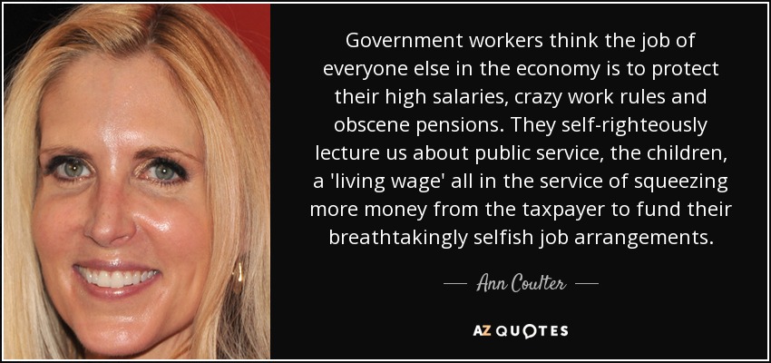 Government workers think the job of everyone else in the economy is to protect their high salaries, crazy work rules and obscene pensions. They self-righteously lecture us about public service, the children, a 'living wage' all in the service of squeezing more money from the taxpayer to fund their breathtakingly selfish job arrangements. - Ann Coulter