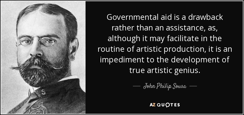 Governmental aid is a drawback rather than an assistance, as, although it may facilitate in the routine of artistic production, it is an impediment to the development of true artistic genius. - John Philip Sousa