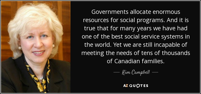 Governments allocate enormous resources for social programs. And it is true that for many years we have had one of the best social service systems in the world. Yet we are still incapable of meeting the needs of tens of thousands of Canadian families. - Kim Campbell
