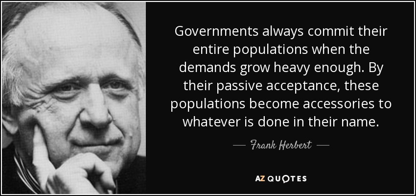 Governments always commit their entire populations when the demands grow heavy enough. By their passive acceptance, these populations become accessories to whatever is done in their name. - Frank Herbert