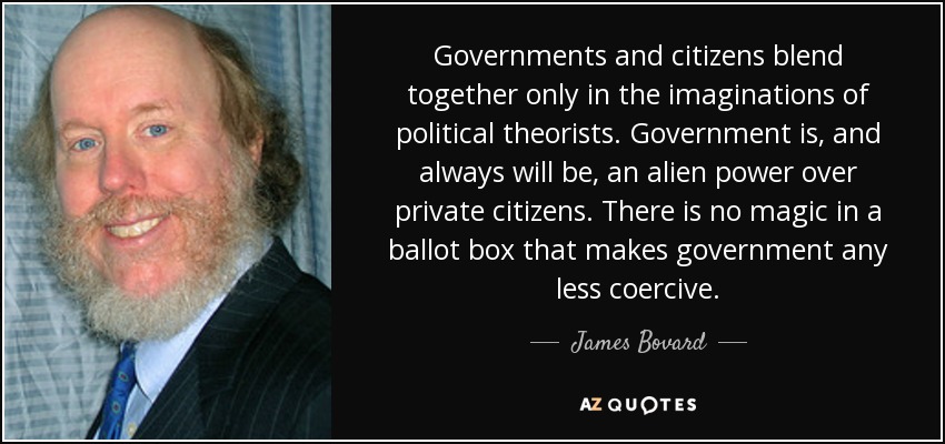 Governments and citizens blend together only in the imaginations of political theorists. Government is, and always will be, an alien power over private citizens. There is no magic in a ballot box that makes government any less coercive. - James Bovard