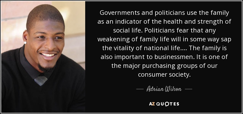 Governments and politicians use the family as an indicator of the health and strength of social life. Politicians fear that any weakening of family life will in some way sap the vitality of national life.... The family is also important to businessmen. It is one of the major purchasing groups of our consumer society. - Adrian Wilson