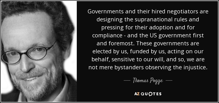 Governments and their hired negotiators are designing the supranational rules and pressing for their adoption and for compliance - and the US government first and foremost. These governments are elected by us, funded by us, acting on our behalf, sensitive to our will, and so, we are not mere bystanders observing the injustice. - Thomas Pogge