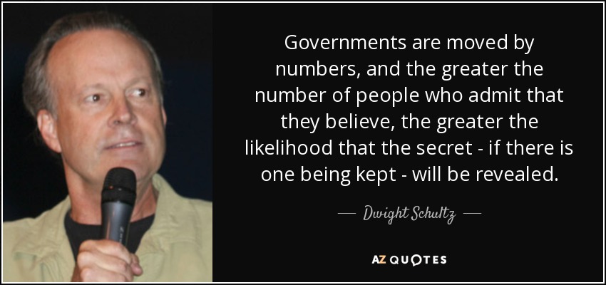 Governments are moved by numbers, and the greater the number of people who admit that they believe, the greater the likelihood that the secret - if there is one being kept - will be revealed. - Dwight Schultz