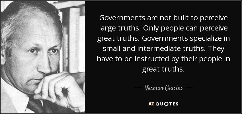 Governments are not built to perceive large truths. Only people can perceive great truths. Governments specialize in small and intermediate truths. They have to be instructed by their people in great truths. - Norman Cousins