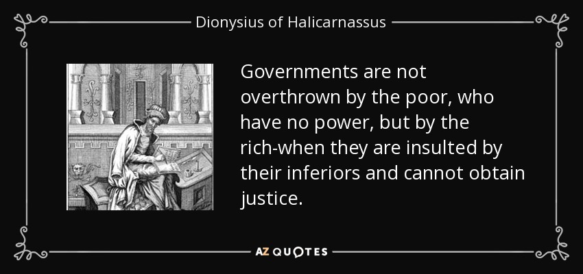 Governments are not overthrown by the poor, who have no power, but by the rich-when they are insulted by their inferiors and cannot obtain justice. - Dionysius of Halicarnassus