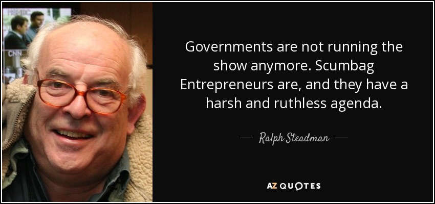 Governments are not running the show anymore. Scumbag Entrepreneurs are, and they have a harsh and ruthless agenda. - Ralph Steadman