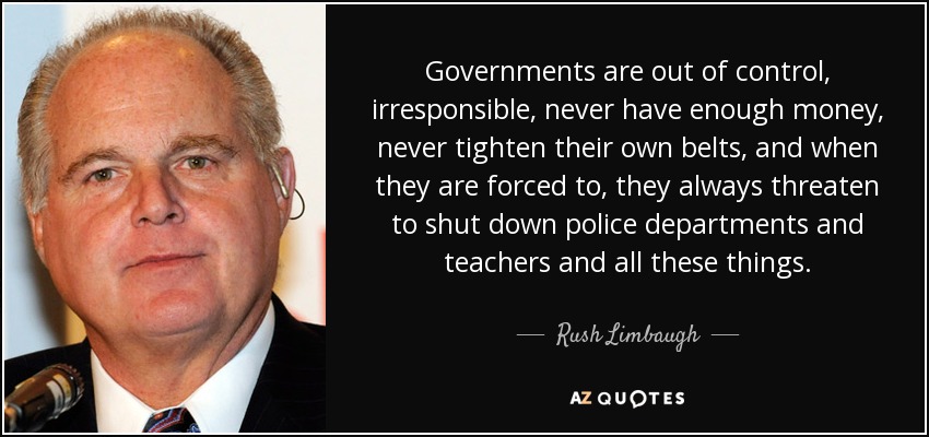 Governments are out of control, irresponsible, never have enough money, never tighten their own belts, and when they are forced to, they always threaten to shut down police departments and teachers and all these things. - Rush Limbaugh