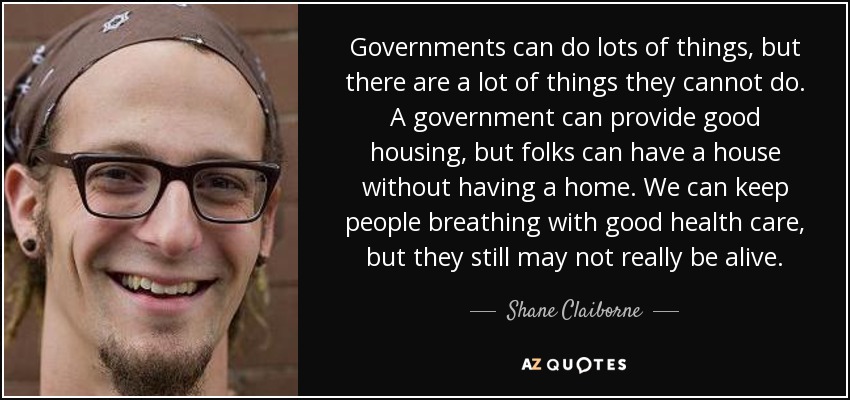 Governments can do lots of things, but there are a lot of things they cannot do. A government can provide good housing, but folks can have a house without having a home. We can keep people breathing with good health care, but they still may not really be alive. - Shane Claiborne