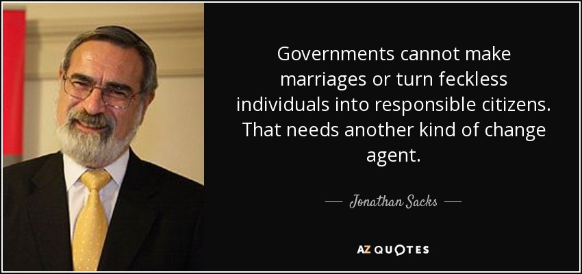 Governments cannot make marriages or turn feckless individuals into responsible citizens. That needs another kind of change agent. - Jonathan Sacks