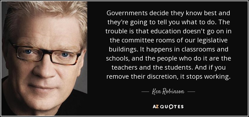 Governments decide they know best and they're going to tell you what to do. The trouble is that education doesn't go on in the committee rooms of our legislative buildings. It happens in classrooms and schools, and the people who do it are the teachers and the students. And if you remove their discretion, it stops working. - Ken Robinson
