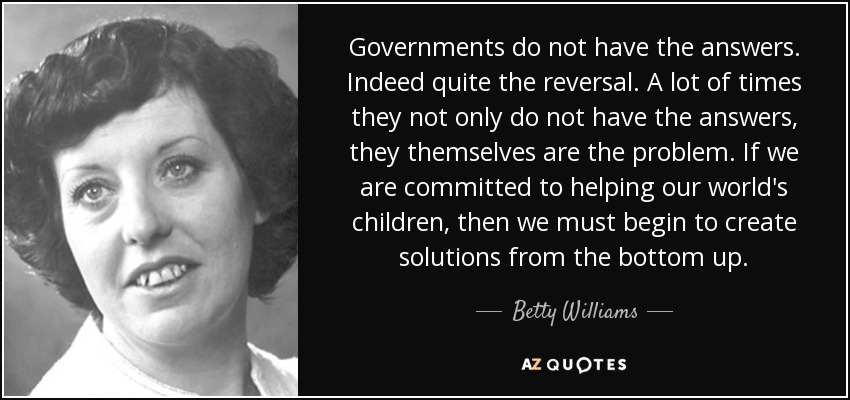 Governments do not have the answers. Indeed quite the reversal. A lot of times they not only do not have the answers, they themselves are the problem. If we are committed to helping our world's children, then we must begin to create solutions from the bottom up. - Betty Williams