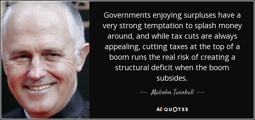 Governments enjoying surpluses have a very strong temptation to splash money around, and while tax cuts are always appealing, cutting taxes at the top of a boom runs the real risk of creating a structural deficit when the boom subsides. - Malcolm Turnbull