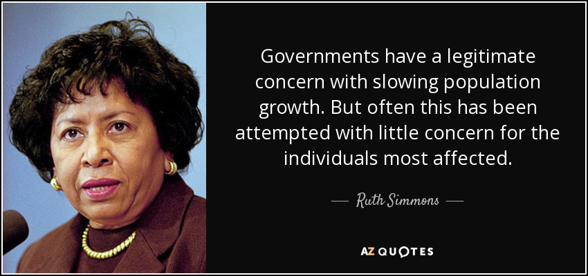 Governments have a legitimate concern with slowing population growth. But often this has been attempted with little concern for the individuals most affected. - Ruth Simmons