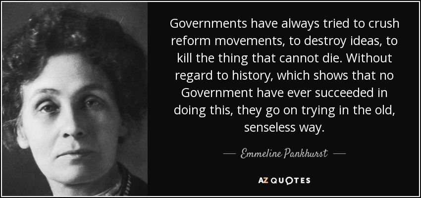 Governments have always tried to crush reform movements, to destroy ideas, to kill the thing that cannot die. Without regard to history, which shows that no Government have ever succeeded in doing this, they go on trying in the old, senseless way. - Emmeline Pankhurst