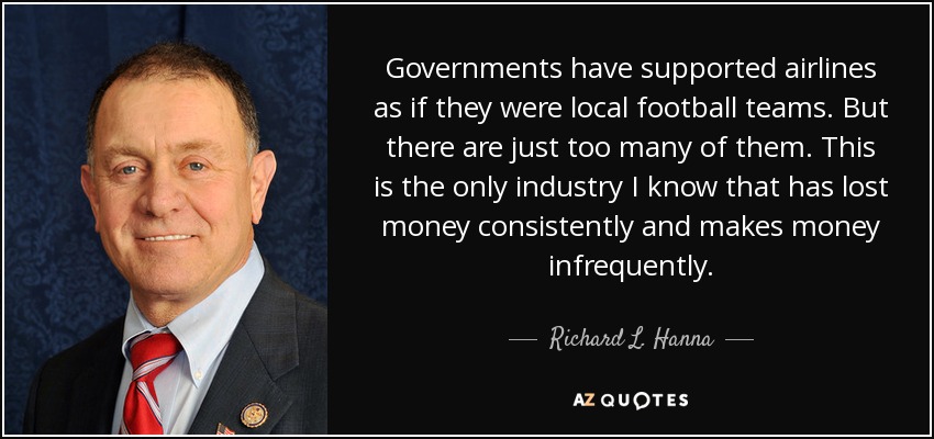 Governments have supported airlines as if they were local football teams. But there are just too many of them. This is the only industry I know that has lost money consistently and makes money infrequently. - Richard L. Hanna