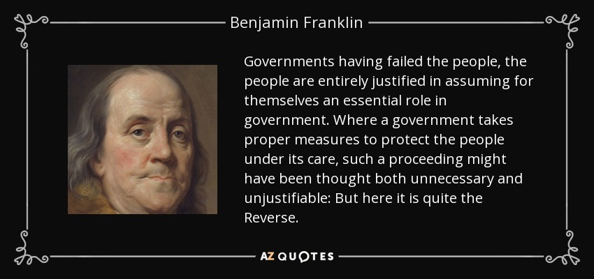 Governments having failed the people, the people are entirely justified in assuming for themselves an essential role in government. Where a government takes proper measures to protect the people under its care, such a proceeding might have been thought both unnecessary and unjustifiable: But here it is quite the Reverse. - Benjamin Franklin