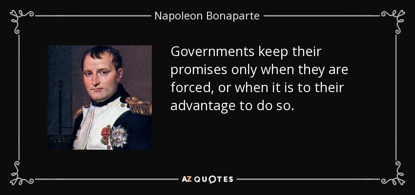 Governments keep their promises only when they are forced, or when it is to their advantage to do so. - Napoleon Bonaparte