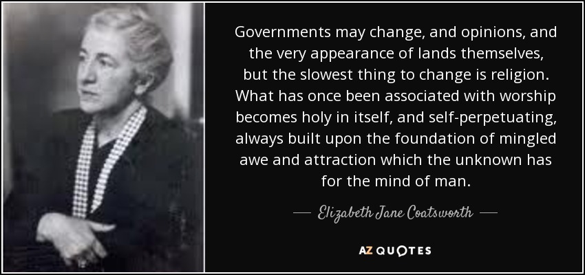 Governments may change, and opinions, and the very appearance of lands themselves, but the slowest thing to change is religion. What has once been associated with worship becomes holy in itself, and self-perpetuating, always built upon the foundation of mingled awe and attraction which the unknown has for the mind of man. - Elizabeth Jane Coatsworth