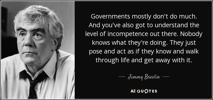 Governments mostly don't do much. And you've also got to understand the level of incompetence out there. Nobody knows what they're doing. They just pose and act as if they know and walk through life and get away with it. - Jimmy Breslin