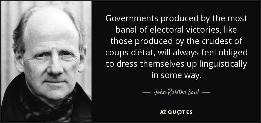 Governments produced by the most banal of electoral victories, like those produced by the crudest of coups d'état, will always feel obliged to dress themselves up linguistically in some way. - John Ralston Saul