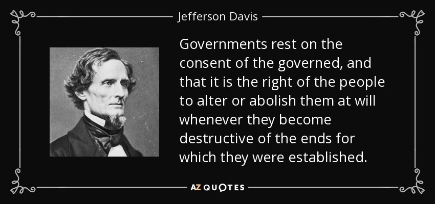Governments rest on the consent of the governed, and that it is the right of the people to alter or abolish them at will whenever they become destructive of the ends for which they were established. - Jefferson Davis