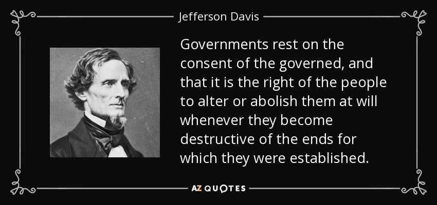 Governments rest on the consent of the governed, and that it is the right of the people to alter or abolish them at will whenever they become destructive of the ends for which they were established. - Jefferson Davis