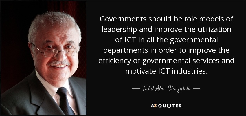 Governments should be role models of leadership and improve the utilization of ICT in all the governmental departments in order to improve the efficiency of governmental services and motivate ICT industries. - Talal Abu-Ghazaleh