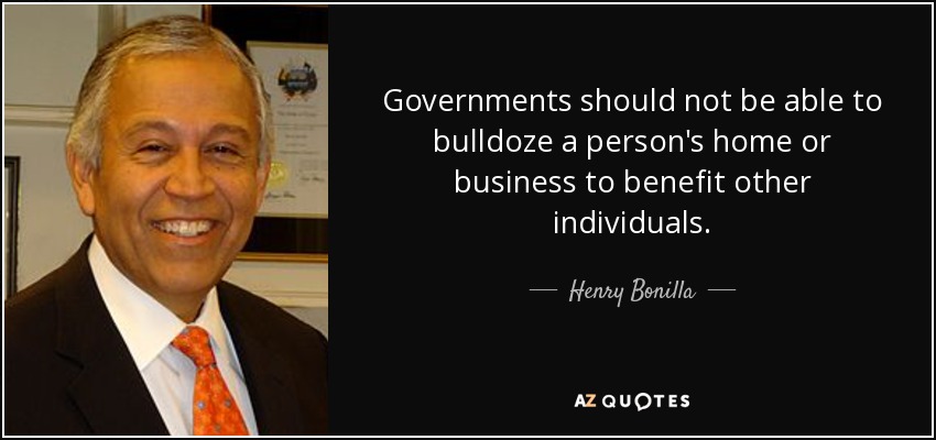 Governments should not be able to bulldoze a person's home or business to benefit other individuals. - Henry Bonilla