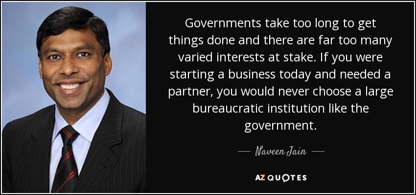 Governments take too long to get things done and there are far too many varied interests at stake. If you were starting a business today and needed a partner, you would never choose a large bureaucratic institution like the government. - Naveen Jain