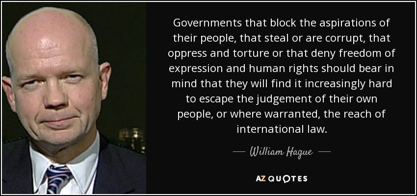 Governments that block the aspirations of their people, that steal or are corrupt, that oppress and torture or that deny freedom of expression and human rights should bear in mind that they will find it increasingly hard to escape the judgement of their own people, or where warranted, the reach of international law. - William Hague