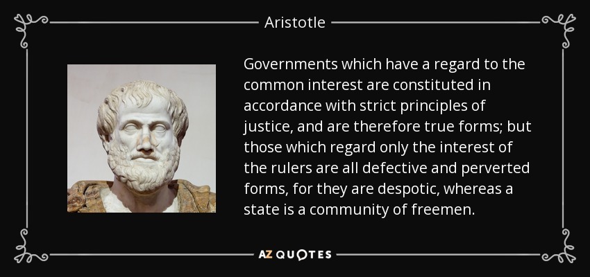 Governments which have a regard to the common interest are constituted in accordance with strict principles of justice, and are therefore true forms; but those which regard only the interest of the rulers are all defective and perverted forms, for they are despotic, whereas a state is a community of freemen. - Aristotle
